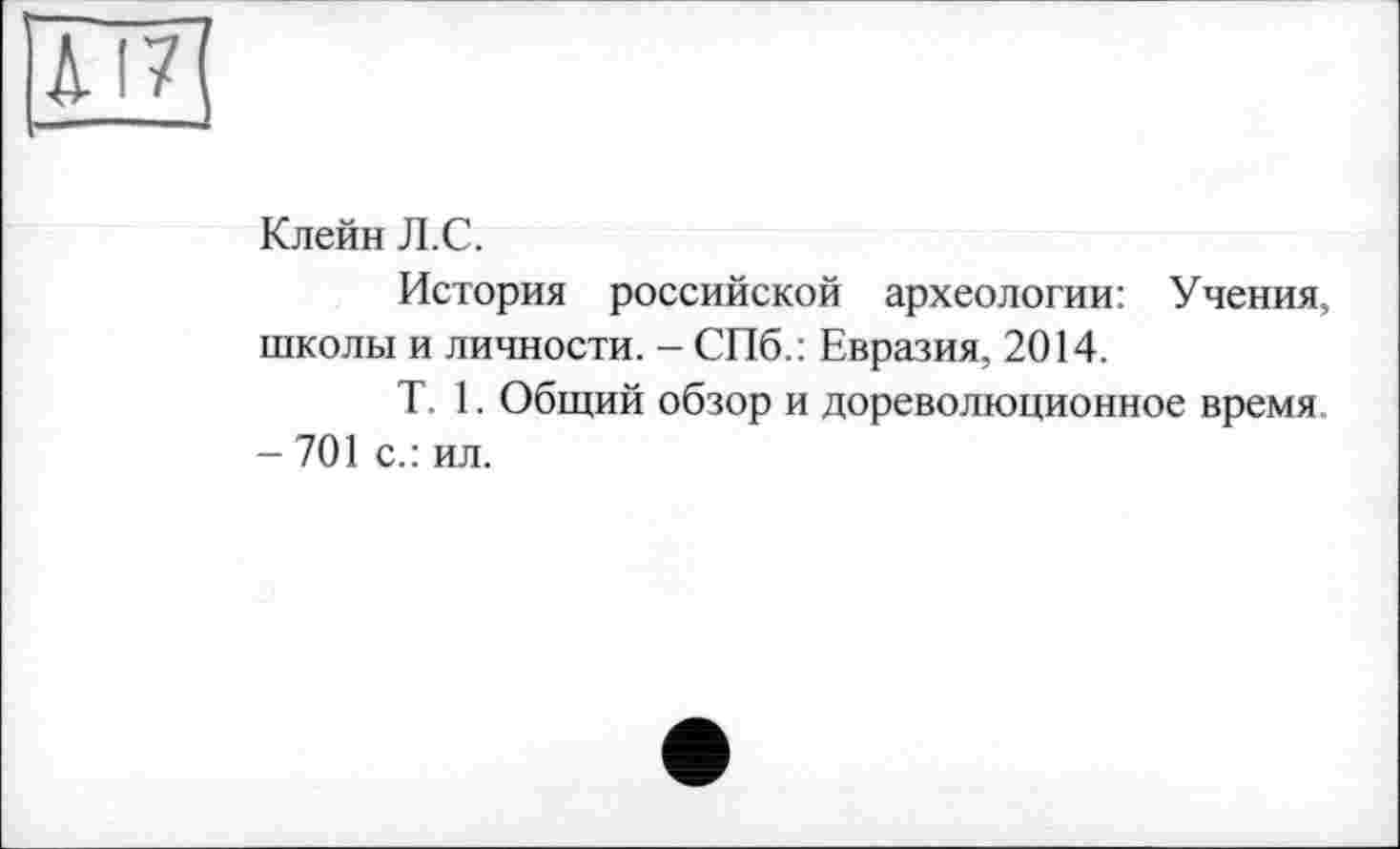 ﻿Л 17
Клейн Л.С.
История российской археологии: Учения, школы и личности. - СПб.: Евразия, 2014.
T. 1. Общий обзор и дореволюционное время
- 701 с.: ил.